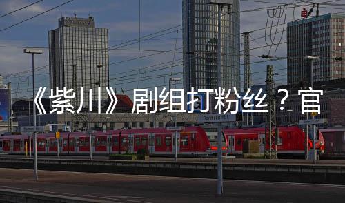 明解打粉拍引官号发声发紫剧组因偷丝释川