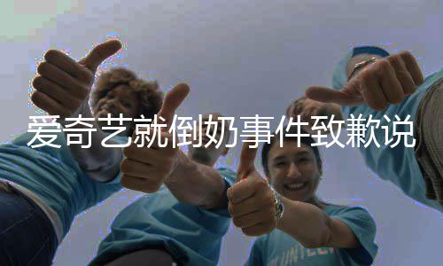 倒奶道歉爱奇 爱内容奇艺发声致歉具体艺就原文事件说了什么