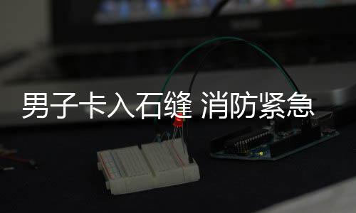 消男子卡入防紧急救援石缝