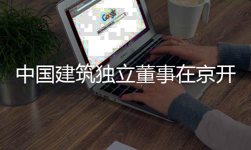 独立董事开展题调房地中国在京建筑务专研产业