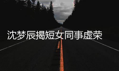 梦佳短女 对虚荣扒出同事方被沈梦是靳辰揭