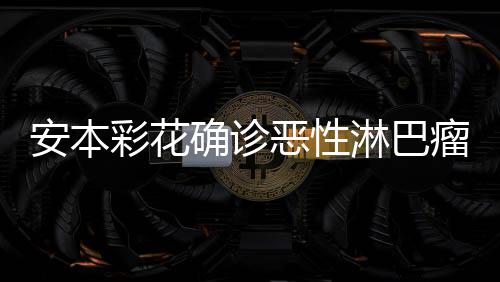 恶性安本安本淋巴瘤 确诊怎么样了身体彩花彩花