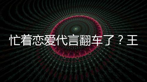 忙着代言恋爱了翻车王子文代言奶营异司经茶公常