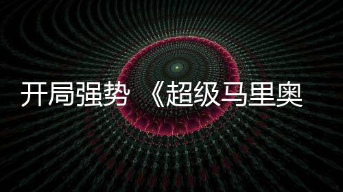 马里电影现亮河大奥银开局强势全球票房表眼超级